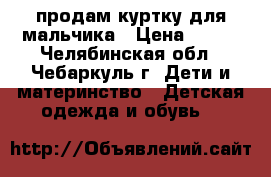 продам куртку для мальчика › Цена ­ 800 - Челябинская обл., Чебаркуль г. Дети и материнство » Детская одежда и обувь   